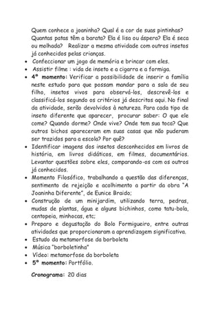 Quem conhece a joaninha? Qual é a cor de suas pintinhas?
Quantas patas têm a barata? Ela é lisa ou áspera? Ela é seca
ou molhada? Realizar a mesma atividade com outros insetos
já conhecidos pelas crianças.
 Confeccionar um jogo de memória e brincar com eles.
 Assistir filme : vida de inseto e a cigarra e a formiga.
 4º momento: Verificar a possibilidade de inserir a família
neste estudo para que possam mandar para a sala de seu
filho, insetos vivos para observá-los, descrevê-los e
classificá-los segundo os critérios já descritos aqui. No final
da atividade, serão devolvidos à natureza. Para cada tipo de
inseto diferente que aparecer, procurar saber: O que ele
come? Quando dorme? Onde vive? Onde tem sua toca? Que
outros bichos apareceram em suas casas que não puderam
ser trazidos para a escola? Por quê?
 Identificar imagens dos insetos desconhecidos em livros de
história, em livros didáticos, em filmes, documentários.
Levantar questões sobre eles, comparando-os com os outros
já conhecidos.
 Momento Filosófico, trabalhando a questão das diferenças,
sentimento de rejeição e acolhimento a partir da obra “A
Joaninha Diferente”, de Eunice Braido;
 Construção de um minijardim, utilizando terra, pedras,
mudas de plantas, água e alguns bichinhos, como tatu-bola,
centopeia, minhocas, etc;
 Preparo e degustação do Bolo Formigueiro, entre outras
atividades que proporcionaram a aprendizagem significativa.
 Estudo da metamorfose da borboleta
 Música “borboletinha”
 Vídeo: metamorfose da borboleta
 5º momento: Portfólio.
Cronograma: 20 dias
 