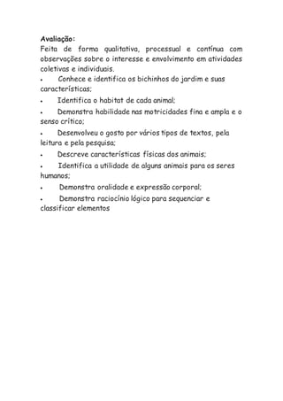 Avaliação:
Feita de forma qualitativa, processual e contínua com
observações sobre o interesse e envolvimento em atividades
coletivas e individuais.
 Conhece e identifica os bichinhos do jardim e suas
características;
 Identifica o habitat de cada animal;
 Demonstra habilidade nas motricidades fina e ampla e o
senso crítico;
 Desenvolveu o gosto por vários tipos de textos, pela
leitura e pela pesquisa;
 Descreve características físicas dos animais;
 Identifica a utilidade de alguns animais para os seres
humanos;
 Demonstra oralidade e expressão corporal;
 Demonstra raciocínio lógico para sequenciar e
classificar elementos
 
