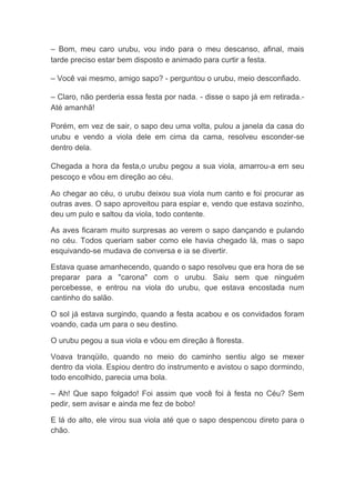 – Bom, meu caro urubu, vou indo para o meu descanso, afinal, mais tarde preciso estar bem disposto e animado para curtir a festa. – Você vai mesmo, amigo sapo? - perguntou o urubu, meio desconfiado. – Claro, não perderia essa festa por nada. - disse o sapo já em retirada.- Até amanhã! Porém, em vez de sair, o sapo deu uma volta, pulou a janela da casa do urubu e vendo a viola dele em cima da cama, resolveu esconder-se dentro dela. Chegada a hora da festa,o urubu pegou a sua viola, amarrou-a em seu pescoço e vôou em direção ao céu. 
Ao chegar ao céu, o urubu deixou sua viola num canto e foi procurar as outras aves. O sapo aproveitou para espiar e, vendo que estava sozinho, deu um pulo e saltou da viola, todo contente. 
As aves ficaram muito surpresas ao verem o sapo dançando e pulando no céu. Todos queriam saber como ele havia chegado lá, mas o sapo esquivando-se mudava de conversa e ia se divertir. 
Estava quase amanhecendo, quando o sapo resolveu que era hora de se preparar para a "carona" com o urubu. Saiu sem que ninguém percebesse, e entrou na viola do urubu, que estava encostada num cantinho do salão. 
O sol já estava surgindo, quando a festa acabou e os convidados foram voando, cada um para o seu destino. 
O urubu pegou a sua viola e vôou em direção à floresta. 
Voava tranqüilo, quando no meio do caminho sentiu algo se mexer dentro da viola. Espiou dentro do instrumento e avistou o sapo dormindo, todo encolhido, parecia uma bola. 
– Ah! Que sapo folgado! Foi assim que você foi à festa no Céu? Sem pedir, sem avisar e ainda me fez de bobo! 
E lá do alto, ele virou sua viola até que o sapo despencou direto para o chão.  