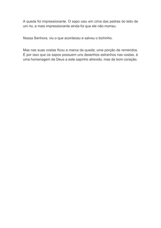A queda foi impressionante. O sapo caiu em cima das pedras do leito de um rio, e mais impressionante ainda foi que ele não morreu. 
Nossa Senhora, viu o que aconteceu e salvou o bichinho. 
Mas nas suas costas ficou a marca da queda; uma porção de remendos. É por isso que os sapos possuem uns desenhos estranhos nas costas, é uma homenagem de Deus a este sapinho atrevido, mas de bom coração. 