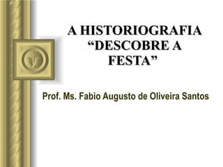 A HISTORIOGRAFIA “DESCOBRE A FESTA”  Prof. Ms. Fabio Augusto de Oliveira Santos 
