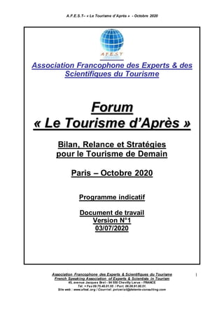 A.F.E.S.T– « Le Tourisme d’Après » - Octobre 2020
Association Francophone des Experts & Scientifiques du Tourisme
French Speaking Association of Experts & Scientists in Tourism
45, avenue Jacques Brel - 94 550 Chevilly Larue - FRANCE
Tél. + Fax 09.75.48.01.55 / Port. 06.09.91.00.51.
Site web : www.afest..org / Courriel: pviceriat@detente-consulting.com
1
Association Francophone des Experts & des
Scientifiques du Tourisme
FFoorruumm
«« LLee TToouurriissmmee dd’’AApprrèèss »»
Bilan, Relance et Stratégies
pour le Tourisme de Demain
Paris – Octobre 2020
Programme indicatif
Document de travail
Version N°1
03/07/2020
 