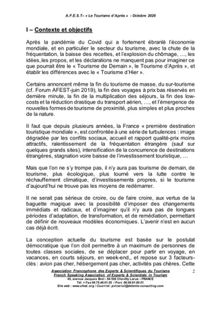 A.F.E.S.T– « Le Tourisme d’Après » - Octobre 2020
Association Francophone des Experts & Scientifiques du Tourisme
French Speaking Association of Experts & Scientists in Tourism
45, avenue Jacques Brel - 94 550 Chevilly Larue - FRANCE
Tél. + Fax 09.75.48.01.55 / Port. 06.09.91.00.51.
Site web : www.afest..org / Courriel: pviceriat@detente-consulting.com
2
I – Contexte et objectifs
Après la pandémie du Covid qui a fortement ébranlé l’économie
mondiale, et en particulier le secteur du tourisme, avec la chute de la
fréquentation, la baisse des recettes, et l’explosion du chômage, …, les
idées,les propos, et les déclarations ne manquent pas pour imaginer ce
que pourrait être le « Tourisme de Demain », le Tourisme d’Après », et
établir les différences avec le « Tourisme d’Hier ».
Certains annoncent même la fin du tourisme de masse, du sur-tourisme
(cf. Forum AFEST-juin 2019), la fin des voyages à prix bas réservés en
dernière minute, la fin de la multiplication des séjours, la fin des low-
costs et la réduction drastique du transport aérien, …, et l’émergence de
nouvelles formes de tourisme de proximité, plus simples et plus proches
de la nature.
Il faut que depuis plusieurs années, la France « première destination
touristique mondiale », est confrontée à une série de turbulences : image
dégradée par les conflits sociaux, accueil et rapport qualité-prix moins
attractifs, ralentissement de la fréquentation étrangère (sauf sur
quelques grands sites), intensification de la concurrence de destinations
étrangères, stagnation voire baisse de l’investissement touristique, …
Mais que l’on ne s’y trompe pas, il n’y aura pas tourisme de demain, de
tourisme, plus écologique, plus tourné vers la lutte contre le
réchauffement climatique, d’investissements propres, si le tourisme
d’aujourd’hui ne trouve pas les moyens de redémarrer.
Il ne serait pas sérieux de croire, ou de faire croire, aux vertus de la
baguette magique avec la possibilité d’imposer des changements
immédiats et radicaux, et d’imaginer qu’il n’y aura pas de longues
périodes d’adaptation, de transformation, et de remédiation, permettant
de définir de nouveaux modèles économiques. L’avenir n’est en aucun
cas déjà écrit.
La conception actuelle du tourisme est basée sur le postulat
démocratique que l’on doit permettre à un maximum de personnes de
toutes classes sociales, de se déplacer pour partir en voyage, en
vacances, en courts séjours, en week-end,, et repose sur 3 facteurs-
clés : avion pas cher, hébergement pas cher, activités pas chères. Cette
 