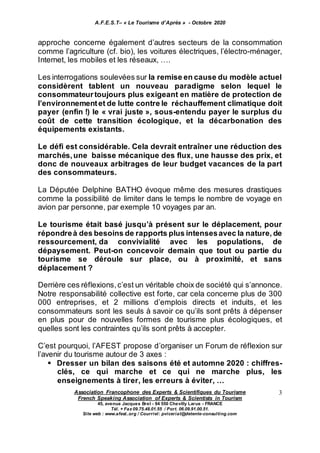 A.F.E.S.T– « Le Tourisme d’Après » - Octobre 2020
Association Francophone des Experts & Scientifiques du Tourisme
French Speaking Association of Experts & Scientists in Tourism
45, avenue Jacques Brel - 94 550 Chevilly Larue - FRANCE
Tél. + Fax 09.75.48.01.55 / Port. 06.09.91.00.51.
Site web : www.afest..org / Courriel: pviceriat@detente-consulting.com
3
approche concerne également d’autres secteurs de la consommation
comme l’agriculture (cf. bio), les voitures électriques, l’électro-ménager,
Internet, les mobiles et les réseaux, ….
Les interrogations soulevées sur la remise en cause du modèle actuel
considèrent tablent un nouveau paradigme selon lequel le
consommateurtoujours plus exigeant en matière de protection de
l’environnementet de lutte contre le réchauffement climatique doit
payer (enfin !) le « vrai juste », sous-entendu payer le surplus du
coût de cette transition écologique, et la décarbonation des
équipements existants.
Le défi est considérable. Cela devrait entraîner une réduction des
marchés,une baisse mécanique des flux, une hausse des prix, et
donc de nouveaux arbitrages de leur budget vacances de la part
des consommateurs.
La Députée Delphine BATHO évoque même des mesures drastiques
comme la possibilité de limiter dans le temps le nombre de voyage en
avion par personne, par exemple 10 voyages par an.
Le tourisme était basé jusqu’à présent sur le déplacement, pour
répondreà des besoins de rapports plus intensesavec la nature, de
ressourcement, da convivialité avec les populations, de
dépaysement. Peut-on concevoir demain que tout ou partie du
tourisme se déroule sur place, ou à proximité, et sans
déplacement ?
Derrière ces réflexions,c’est un véritable choix de société qui s’annonce.
Notre responsabilité collective est forte, car cela concerne plus de 300
000 entreprises, et 2 millions d’emplois directs et induits, et les
consommateurs sont les seuls à savoir ce qu’ils sont prêts à dépenser
en plus pour de nouvelles formes de tourisme plus écologiques, et
quelles sont les contraintes qu’ils sont prêts à accepter.
C’est pourquoi, l’AFEST propose d’organiser un Forum de réflexion sur
l’avenir du tourisme autour de 3 axes :
 Dresser un bilan des saisons été et automne 2020 : chiffres-
clés, ce qui marche et ce qui ne marche plus, les
enseignements à tirer, les erreurs à éviter, …
 