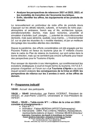 A.F.E.S.T– « Le Tourisme d’Après » - Octobre 2020
Association Francophone des Experts & Scientifiques du Tourisme
French Speaking Association of Experts & Scientists in Tourism
45, avenue Jacques Brel - 94 550 Chevilly Larue - FRANCE
Tél. + Fax 09.75.48.01.55 / Port. 06.09.91.00.51.
Site web : www.afest..org / Courriel: pviceriat@detente-consulting.com
4
 Analyser les perspectives de relanceen 2021 et 2022, 2023, et
les modalités de transition de l’économie touristique.
 Enfin, identifier les offres, les équipements et les produits de
demain.
Le renouvellement en profondeur de notre offre de produits devra
s’appuyer sur les attraits naturels, culturels, et humains de notre pays :
atmosphère et ambiance, french way of life, architecture typique,
animations/activités diurnes, mais aussi nocturnes, proximité et
simulation d’activités (surf, plongée,…), potentiel de micro-découvertes
(terrestre, mais aussi aérienne, spatiale, sous-marine,…), l’évènementiel
(cf. sur ce plan les réussites du « modèle irlandais), et par un meilleure
décryptage des nouvelles attentes des clientèles.
Depuis la pandémie, des efforts considérables ont été engagés par les
Pouvoirs Publics en faveur du tourisme (plus de 17 milliards d’euros
dans le cadre du Plan de relance du tourisme), qui vont certes dans la
bonne direction, mais qui ne semblent pas encore suffisants pour tracer
des perspectives pour le Tourisme d’Après.
Pour essayer de répondre à ces interrogations, qui conditionnement les
évolutions stratégiques à court et moyen terme du tourisme, l’A.F.E.S.T.
propose d’organiser un Forum sur « Le Tourisme d’Après » au cours
duquel seraient analysés les conséquences de la Crise en 2020, les
perspectives de relance sur les 3 années à venir, et les offres de
demain.
II – Programme indicatif
18h00 : Accueil des participants
18h30 – 18h45 Introduction, par Patrick VICERIAT, Président de
l’AFEST, et Jean-Pierre LOZATO, Universitaire et Vice-Président de
l’AFEST.
18h45 – 19h20 – Table-ronde N°1 : « Bilan de la crise en 2020 :
constats et enseignements »
 Pitch N°1 ?
 Animateur : Fabien BERDAH (AFEST/Optimanaging)
 Intervenants : UMIH, Parc à thème, Hôteliers, Restaurateurs,
représentants stations et région : Christian BEZES (Directeur
 