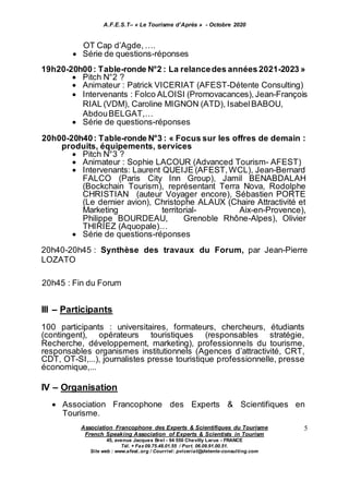 A.F.E.S.T– « Le Tourisme d’Après » - Octobre 2020
Association Francophone des Experts & Scientifiques du Tourisme
French Speaking Association of Experts & Scientists in Tourism
45, avenue Jacques Brel - 94 550 Chevilly Larue - FRANCE
Tél. + Fax 09.75.48.01.55 / Port. 06.09.91.00.51.
Site web : www.afest..org / Courriel: pviceriat@detente-consulting.com
5
OT Cap d’Agde, ….
 Série de questions-réponses
19h20-20h00: Table-ronde N°2 : La relancedes années2021-2023 »
 Pitch N°2 ?
 Animateur : Patrick VICERIAT (AFEST-Détente Consulting)
 Intervenants : Folco ALOISI (Promovacances), Jean-François
RIAL (VDM), Caroline MIGNON (ATD), IsabelBABOU,
AbdouBELGAT,…
 Série de questions-réponses
20h00-20h40: Table-ronde N°3 : « Focus sur les offres de demain :
produits, équipements, services
 Pitch N°3 ?
 Animateur : Sophie LACOUR (Advanced Tourism- AFEST)
 Intervenants: Laurent QUEIJE (AFEST,WCL), Jean-Bernard
FALCO (Paris City Inn Group), Jamil BENABDALAH
(Bockchain Tourism), représentant Terra Nova, Rodolphe
CHRISTIAN (auteur Voyager encore), Sébastien PORTE
(Le dernier avion), Christophe ALAUX (Chaire Attractivité et
Marketing territorial- Aix-en-Provence),
Philippe BOURDEAU, Grenoble Rhône-Alpes), Olivier
THIRIEZ (Aquopale)…
 Série de questions-réponses
20h40-20h45 : Synthèse des travaux du Forum, par Jean-Pierre
LOZATO
20h45 : Fin du Forum
III – Participants
100 participants : universitaires, formateurs, chercheurs, étudiants
(contingent), opérateurs touristiques (responsables stratégie,
Recherche, développement, marketing), professionnels du tourisme,
responsables organismes institutionnels (Agences d’attractivité, CRT,
CDT, OT-SI,...), journalistes presse touristique professionnelle, presse
économique,...
IV – Organisation
 Association Francophone des Experts & Scientifiques en
Tourisme.
 