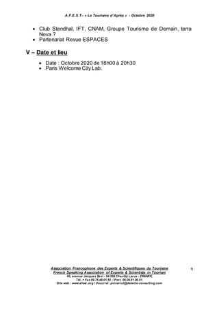 A.F.E.S.T– « Le Tourisme d’Après » - Octobre 2020
Association Francophone des Experts & Scientifiques du Tourisme
French Speaking Association of Experts & Scientists in Tourism
45, avenue Jacques Brel - 94 550 Chevilly Larue - FRANCE
Tél. + Fax 09.75.48.01.55 / Port. 06.09.91.00.51.
Site web : www.afest..org / Courriel: pviceriat@detente-consulting.com
6
 Club Stendhal, IFT, CNAM, Groupe Tourisme de Demain, terra
Nova ?
 Partenariat Revue ESPACES
V – Date et lieu
 Date : Octobre 2020 de 18h00 à 20h30
 Paris Welcome City Lab.
 