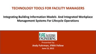 TECHNOLOGY TOOLS FOR FACILITY MANAGERS

Integrating Building Information Models And Integrated Workplace
           Management Systems For Lifecycle Operations




                                                  Presented by
                                           Andy Fuhrman, IFMA Fellow
                                                  June 13, 2012
 ALL RIGHTS RESERVED © ANDY FUHRMAN 2012
 