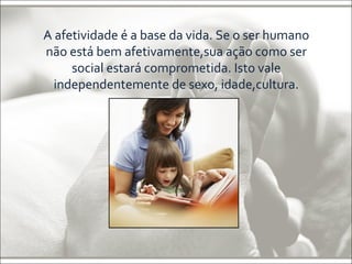 A afetividade é a base da vida. Se o ser humano 
não está bem afetivamente,sua ação como ser 
social estará comprometida. Isto vale 
independentemente de sexo, idade,cultura. 
 