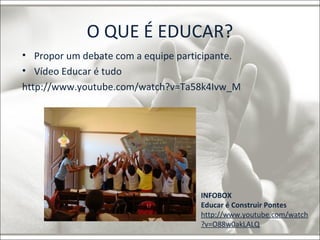 O QUE É EDUCAR? 
• Propor um debate com a equipe participante. 
• Vídeo Educar é tudo 
http://www.youtube.com/watch?v=Ta58k4Ivw_M 
INFOBOX 
Educar é Construir Pontes 
http://www.youtube.com/watch 
?v=O88w0akLALQ 
 