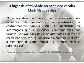 O lugar da afetividade no cotidiano escolar 
Marli Mendes Dias 
• “A escola deve considerar que os anos que nela 
passamos são momentos de construção de 
conhecimentos para a vida. A quantidade de 
informações que a sociedade contemporânea nos 
fornece, são oriundos dos mais diferentes lugares e a 
escola não tem conseguido acompanhar essa evolução, 
aumentando de forma singular à distância entre o 
saber e o ser”. 
http://www.psicologia.com.pt/artigos/ver_opiniao.php?codigo=AOP0117&area=d6&subarea 
 