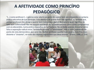 A AFETIVIDADE COMO PRINCÍPIO 
PEDAGÓGICO 
"(...) como professor (...) preciso estar aberto ao gosto de querer bem aos educandos e à própria 
prática educativa de que participo. Esta abertura de querer bem não significa, na verdade que, 
porque professor, me obrigo a querer bem todos meus alunos de maneira igual. Significa, de 
fato, que a afetividade não me assusta que tenho de automáticamente selar o meu compromisso 
com os educandos, numa prática especifica do ser humano. Na verdade, preciso descartar como 
falsa a separação radical entre "seriedade docente" e "afetividade". Não é certo, sobretudo do 
ponto de vista democrático, que serei tão melhor professor quanto mais severo, mais frio, mais 
distante e "cinzento", no trato dos objetos cogniscíveis que devo ensinar." (Freire, 1996, p. 159) 
 