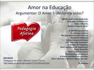 Amor na Educação 
Argumentar: O Amor Transforma vidas? 
INFOBOX 
Pedagogia do Amor - Roberto Carlos Ramos 
http://www.youtube.com/watch?v=OY9DsVrKVnU 
AMOR sentimento profundo, 
Que pode transformar, 
Todo o Mundo, 
Basta só querer amar. 
O AMOR transforma: 
A mão que tortura, 
Na que acaricia com ternura, 
A palavra maldosa, 
Numa meiga,carinhosa, 
Dita com toda brandura. 
O desejo de vingança, 
Num resnascer de esperança. 
A voz dura,fria, 
Num sussurro suave, 
Transparecendo alegria. 
A frieza manifesta do coração, 
Num caloroso e sincero aperto de mão. 
Rosamaro 
 