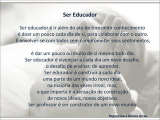 Ser Educador 
Ser educador é ir além do ato de transmitir conhecimento 
é doar um pouco cada dia de si, para colaborar com o outro. 
É envolver-se com todos sem comprometer seus sentimentos, 
é dar um pouco ou muito de si mesmo todo dia. 
Ser educador é vivenciar a cada dia um novo desafio, 
o desafio de ensinar, de aprender. 
Ser educador é construir a cada dia 
uma parte de um mundo novo ideal, 
na maioria das vezes irreal, mas, 
o que importa é a sensação de construção 
de novos ideais, novos objetivos. 
Ser professor é ser construtor de um novo mundo. 
Regina Lucia Gomes Arrae 
 