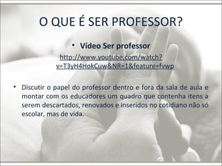 O QUE É SER PROFESSOR? 
• Vídeo Ser professor 
http://www.youtube.com/watch? 
v=T3yH4HokCuw&NR=1&feature=fvwp 
• Discutir o papel do professor dentro e fora da sala de aula e 
montar com os educadores um quadro que contenha itens a 
serem descartados, renovados e inseridos no cotidiano não só 
escolar, mas de vida. 
