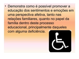 • Demonstra como é possível promover a
educação dos sentimentos e emoções em
uma perspectiva afetiva, tanto nas
relações familiares, quanto no papel da
família dentro deste processo
educacional, principalmente daqueles
com alguma deficiência.
 
