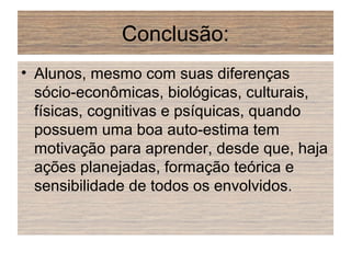 Conclusão:
• Alunos, mesmo com suas diferenças
sócio-econômicas, biológicas, culturais,
físicas, cognitivas e psíquicas, quando
possuem uma boa auto-estima tem
motivação para aprender, desde que, haja
ações planejadas, formação teórica e
sensibilidade de todos os envolvidos.
 
