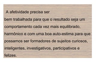 A afetividade precisa ser
bem trabalhada para que o resultado seja um
comportamento cada vez mais equilibrado,
harmônico e com uma boa auto-estima para que
possamos ser formadores de sujeitos curiosos,
inteligentes, investigativos, participativos e
felizes.
 