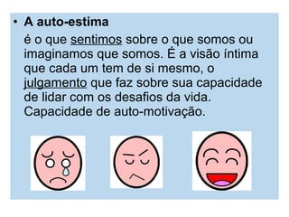 • A auto-estima
é o que sentimos sobre o que somos ou
imaginamos que somos. É a visão íntima
que cada um tem de si mesmo, o
julgamento que faz sobre sua capacidade
de lidar com os desafios da vida.
Capacidade de auto-motivação.
 