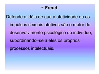 • Freud
Defende a idéia de que a afetividade ou os
impulsos sexuais afetivos são o motor do
desenvolvimento psicológico do indivíduo,
subordinando–se a eles os próprios
processos intelectuais.
 