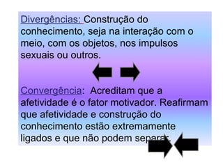 Divergências: Construção do
conhecimento, seja na interação com o
meio, com os objetos, nos impulsos
sexuais ou outros.
Convergência: Acreditam que a
afetividade é o fator motivador. Reafirmam
que afetividade e construção do
conhecimento estão extremamente
ligados e que não podem separar.
 