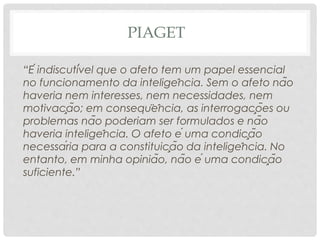 PIAGET
“É indiscutível que o afeto tem um papel essencial
no funcionamento da inteligência. Sem o afeto não
haveria nem interesses, nem necessidades, nem
motivação; em conseqüência, as interrogações ou
problemas não poderiam ser formulados e não
haveria inteligência. O afeto é uma condição
necessária para a constituição da inteligência. No
entanto, em minha opinião, não é uma condição
suficiente.”
 