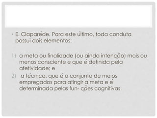 • E. Claparède. Para este último, toda conduta
possui dois elementos:
1) a meta ou finalidade (ou ainda intenção) mais ou
menos consciente e que é definida pela
afetividade; e
2) a técnica, que é o conjunto de meios
empregados para atingir a meta e é
determinada pelas fun- ções cognitivas.
 