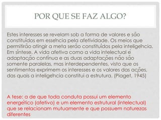POR QUE SE FAZ ALGO?
Estes interesses se revelam sob a forma de valores e são
constituídos em essência pela afetividade. Os meios que
permitirão atingir a meta serão constituídos pela inteligência.
Em síntese, A vida afetiva como a vida intelectual é
adaptação contínua e as duas adaptações não são
somente paralelas, mas interdependentes, visto que os
sentimentos exprimem os interesses e os valores das ações,
das quais a inteligência constitui a estrutura. (Piaget, 1945)
A tese: a de que toda conduta possui um elemento
energético (afetivo) e um elemento estrutural (intelectual)
que se relacionam mutuamente e que possuem naturezas
diferentes
 