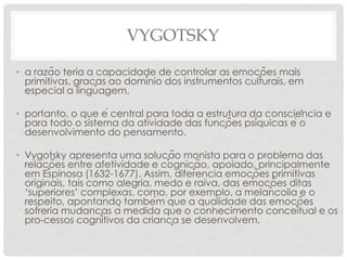 VYGOTSKY
• a razão teria a capacidade de controlar as emoções mais
primitivas, graças ao domínio dos instrumentos culturais, em
especial a linguagem.
• portanto, o que é central para toda a estrutura da consciência e
para todo o sistema da atividade das funções psíquicas é o
desenvolvimento do pensamento.
• Vygotsky apresenta uma solução monista para o problema das
relações entre afetividade e cognição, apoiado, principalmente
em Espinosa (1632-1677). Assim, diferencia emoções primitivas
originais, tais como alegria, medo e raiva, das emoções ditas
‘superiores’ complexas, como, por exemplo, a melancolia e o
respeito, apontando também que a qualidade das emoções
sofreria mudanças à medida que o conhecimento conceitual e os
pro-cessos cognitivos da criança se desenvolvem.
 