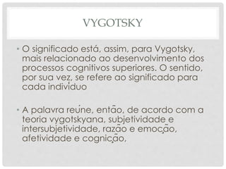 VYGOTSKY
• O significado está, assim, para Vygotsky,
mais relacionado ao desenvolvimento dos
processos cognitivos superiores. O sentido,
por sua vez, se refere ao significado para
cada indivíduo
• A palavra reúne, então, de acordo com a
teoria vygotskyana, subjetividade e
intersubjetividade, razão e emoção,
afetividade e cognição,
 