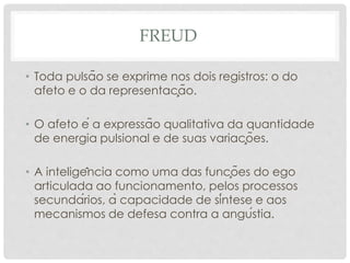 FREUD
• Toda pulsão se exprime nos dois registros: o do
afeto e o da representação.
• O afeto é a expressão qualitativa da quantidade
de energia pulsional e de suas variações.
• A inteligência como uma das funções do ego
articulada ao funcionamento, pelos processos
secundários, à capacidade de síntese e aos
mecanismos de defesa contra a angústia.
 