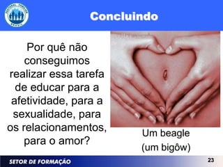 Concluindo

    Por quê não
    conseguimos
realizar essa tarefa
  de educar para a
 afetividade, para a
 sexualidade, para
os relacionamentos,    Um beagle
    para o amor?
                       (um bigôw)
                                    23
 