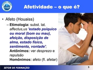 • Afeto (Houaiss)
  – Etimologia: subst. lat.
    affectus,us 'estado psíquico
    ou moral (bom ou mau),
    afeição, disposição de
    alma, estado físico,
    sentimento, vontade';
    Antônimos: ver desprezo e
    repulsão
    Homônimos: afeto (fl. afetar)
                                    3
 