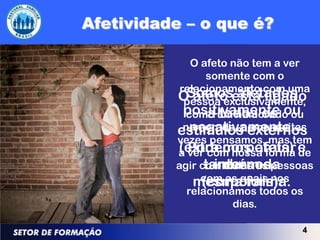O afeto não tem a ver
       somente com o
 relacionamento com uma
   Somos afetados
O afeto está ligado
  pessoa exclusivamente,
  positivamente ou
        a todos os
  como um namorado ou
    negativamente.
estímuloscomo muitas
  namorada, externos
vezes pensamos, mas tem
a ver com nossa forma e
(extra corporais) de
   Podemos afetar
         internos
       também da
agir com todas as pessoas
    mesmaquais nos
      com as forma.
      (corporais).
   relacionamos todos os
            dias.

                       4
 