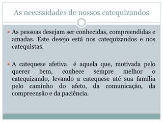 As necessidades de nossos catequizandos
 As pessoas desejam ser conhecidas, compreendidas e
amadas. Este desejo está nos catequizandos e nos
catequistas.
 A catequese afetiva é aquela que, motivada pelo
querer bem, conhece sempre melhor o
catequizando, levando a catequese até sua família
pelo caminho do afeto, da comunicação, da
compreensão e da paciência.
 