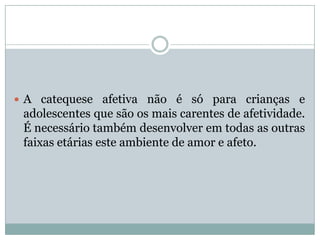  A catequese afetiva não é só para crianças e
adolescentes que são os mais carentes de afetividade.
É necessário também desenvolver em todas as outras
faixas etárias este ambiente de amor e afeto.
 