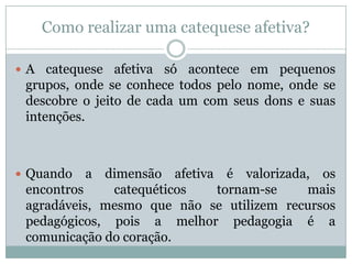 Como realizar uma catequese afetiva?
 A catequese afetiva só acontece em pequenos
grupos, onde se conhece todos pelo nome, onde se
descobre o jeito de cada um com seus dons e suas
intenções.
 Quando a dimensão afetiva é valorizada, os
encontros catequéticos tornam-se mais
agradáveis, mesmo que não se utilizem recursos
pedagógicos, pois a melhor pedagogia é a
comunicação do coração.
 