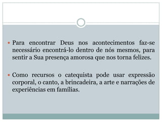  Para encontrar Deus nos acontecimentos faz-se
necessário encontrá-lo dentro de nós mesmos, para
sentir a Sua presença amorosa que nos torna felizes.
 Como recursos o catequista pode usar expressão
corporal, o canto, a brincadeira, a arte e narrações de
experiências em famílias.
 
