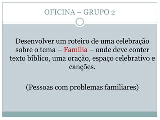 OFICINA – GRUPO 2
Desenvolver um roteiro de uma celebração
sobre o tema – Família – onde deve conter
texto bíblico, uma oração, espaço celebrativo e
canções.
(Pessoas com problemas familiares)
 