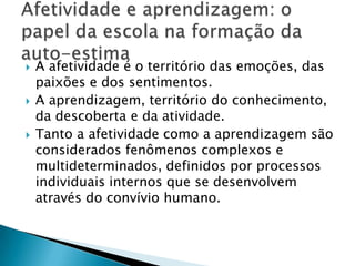    A afetividade é o território das emoções, das
    paixões e dos sentimentos.
   A aprendizagem, território do conhecimento,
    da descoberta e da atividade.
   Tanto a afetividade como a aprendizagem são
    considerados fenômenos complexos e
    multideterminados, definidos por processos
    individuais internos que se desenvolvem
    através do convívio humano.
 