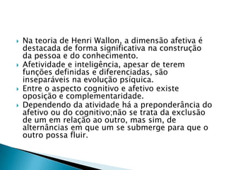    Na teoria de Henri Wallon, a dimensão afetiva é
    destacada de forma significativa na construção
    da pessoa e do conhecimento.
   Afetividade e inteligência, apesar de terem
    funções definidas e diferenciadas, são
    inseparáveis na evolução psíquica.
   Entre o aspecto cognitivo e afetivo existe
    oposição e complementaridade.
   Dependendo da atividade há a preponderância do
    afetivo ou do cognitivo;não se trata da exclusão
    de um em relação ao outro, mas sim, de
    alternâncias em que um se submerge para que o
    outro possa fluir.
 