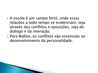    A escola é um campo fértil, onde essas
    relações a todo tempo se evidenciam, seja
    através dos conflitos e oposições, seja do
    diálogo e da interação.
   Para Wallon, os conflitos são essenciais ao
    desenvolvimento da personalidade.
 