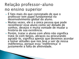    É fato mais do que constatado de que o
    professor tem papel fundamental no
    desenvolvimento global do aluno.
   Muitas vezes, ele é a única pessoa que pode
    reconhecer esse aluno como ser dotado de
    sonhos, desejos e muita vontade de mudar a
    história de sua existência.
   Porém, tratar o aluno com afeto não significa
    tratá-lo com beijos, abraços ou procurando
    agradá-lo, significa apenas que devemos acordar
    e tomar atitudes que nos leve a sair de nossa
    indiferença, porque essa ―indiferença‖ é
    justamente a falta de afetividade.
 