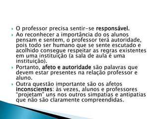    O professor precisa sentir-se responsável.
   Ao reconhecer a importância do os alunos
    pensam e sentem, o professor terá autoridade,
    pois todo ser humano que se sente escutado e
    acolhido consegue respeitar as regras existentes
    em uma instituição (a sala de aula é uma
    instituição).
   Portanto, afeto e autoridade são palavras que
    devem estar presentes na relação professor e
    aluno.
   Outra questão importante são os afetos
    inconscientes: às vezes, alunos e professores
    ―projetam‖ uns nos outros simpatias e antipatias
    que não são claramente compreendidas.
 