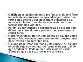    O diálogo estabelecido entre professor e aluno é fator
    importante no processo de aprendizagem, visto que
    forma elos afetivos que despertam o interesse e a
    motivação, levando os alunos a executarem suas
    tarefas com boa vontade.
   Porém, as concepções e experiências de diálogo são
    diferentes entre alunos e professores, nem sempre
    conciliáveis.
   O professor pode até ter uma noção de diálogo como
    quando fala, escuta e busca comum de soluções, mas
    pode resvalar no autoritarismo.
   O aluno pode estar querendo uma espécie de diálogo
    onde ele seja ouvido, mas de forma mais pessoal do
    que acadêmica. Pode querer falar mais dos seus
    afetos do que das suas ideias e vice-versa.
 