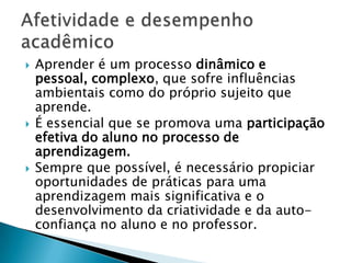    Aprender é um processo dinâmico e
    pessoal, complexo, que sofre influências
    ambientais como do próprio sujeito que
    aprende.
   É essencial que se promova uma participação
    efetiva do aluno no processo de
    aprendizagem.
   Sempre que possível, é necessário propiciar
    oportunidades de práticas para uma
    aprendizagem mais significativa e o
    desenvolvimento da criatividade e da auto-
    confiança no aluno e no professor.
 
