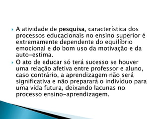    A atividade de pesquisa, característica dos
    processos educacionais no ensino superior é
    extremamente dependente do equilíbrio
    emocional e do bom uso da motivação e da
    auto-estima.
   O ato de educar só terá sucesso se houver
    uma relação afetiva entre professor e aluno,
    caso contrário, a aprendizagem não será
    significativa e não preparará o indivíduo para
    uma vida futura, deixando lacunas no
    processo ensino-aprendizagem.
 
