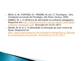    BOCK, A. M.; FURTADO, O.; TEIXEIRA, M. de L.T. Psicologias: Uma
    introdução ao estudo de Psicologia. São Paulo: Saraiva, 2009.
   SOBRAL, M. L. A influência da afetividade no ambiente pedagógico.
    Disponível em http://veterinariosnodiva.com.br/books/afetividade-
    ambiente-pedagogico.pdf Acessado em 23/01/2013
   SOUZA, M. M. A. C. A afetividade na formação da auto-estima do
    Aluno. Disponível em
    http://www.nead.unama.br/site/bibdigital/monografias/a_afetivida
    de_na_formacao_da_auto.pdf . Acessado em 23/01/2013
 