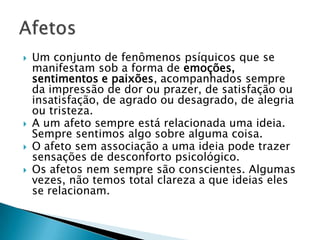   Um conjunto de fenômenos psíquicos que se
    manifestam sob a forma de emoções,
    sentimentos e paixões, acompanhados sempre
    da impressão de dor ou prazer, de satisfação ou
    insatisfação, de agrado ou desagrado, de alegria
    ou tristeza.
   A um afeto sempre está relacionada uma ideia.
    Sempre sentimos algo sobre alguma coisa.
   O afeto sem associação a uma ideia pode trazer
    sensações de desconforto psicológico.
   Os afetos nem sempre são conscientes. Algumas
    vezes, não temos total clareza a que ideias eles
    se relacionam.
 