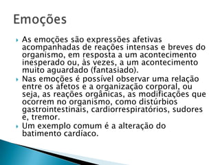    As emoções são expressões afetivas
    acompanhadas de reações intensas e breves do
    organismo, em resposta a um acontecimento
    inesperado ou, às vezes, a um acontecimento
    muito aguardado (fantasiado).
   Nas emoções é possível observar uma relação
    entre os afetos e a organização corporal, ou
    seja, as reações orgânicas, as modificações que
    ocorrem no organismo, como distúrbios
    gastrointestinais, cardiorrespiratórios, sudores
    e, tremor.
   Um exemplo comum é a alteração do
    batimento cardíaco.
 
